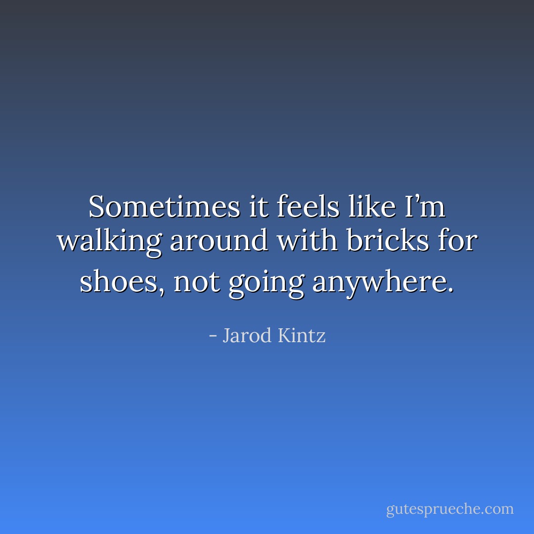 Sometimes it feels like I’m walking around with bricks for shoes, not going anywhere. - Jarod Kintz