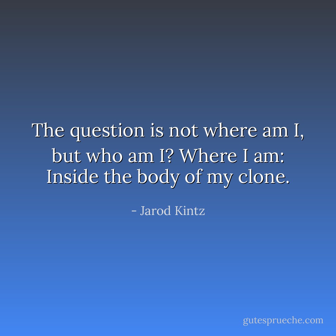 The question is not where am I, but who am I? Where I am: Inside the body of my clone. - Jarod Kintz