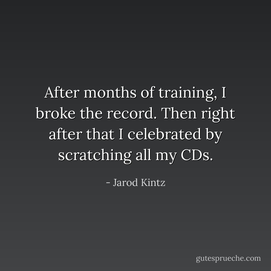 After months of training, I broke the record. Then right after that I celebrated by scratching all my CDs. - Jarod Kintz