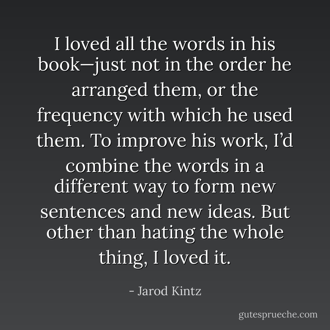 I loved all the words in his book—just not in the order he arranged them, or the frequency with which he used them. To improve his work, I’d combine the words in a different way to form new sentences and new ideas. But other than hating the whole thing, I loved it. - Jarod Kintz