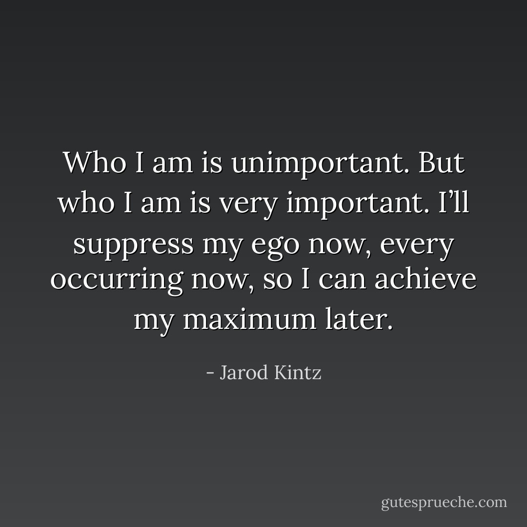 Who I am is unimportant. But who I am is very important. I’ll suppress my ego now, every occurring now, so I can achieve my maximum later. - Jarod Kintz