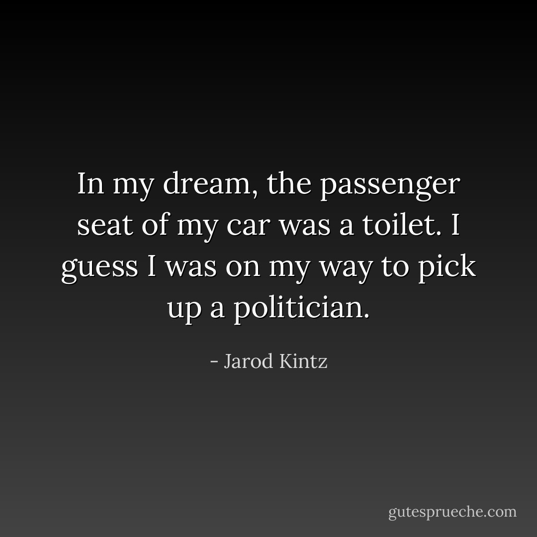 In my dream, the passenger seat of my car was a toilet. I guess I was on my way to pick up a politician. - Jarod Kintz