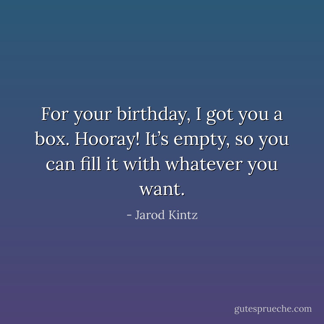 For your birthday, I got you a box. Hooray! It’s empty, so you can fill it with whatever you want. - Jarod Kintz