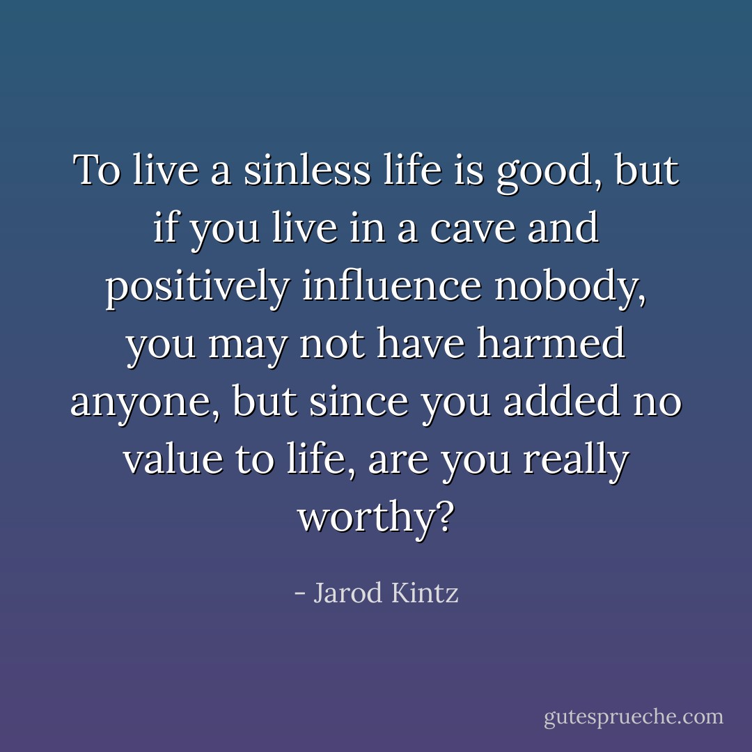 To live a sinless life is good, but if you live in a cave and positively influence nobody, you may not have harmed anyone, but since you added no value to life, are you really worthy? - Jarod Kintz