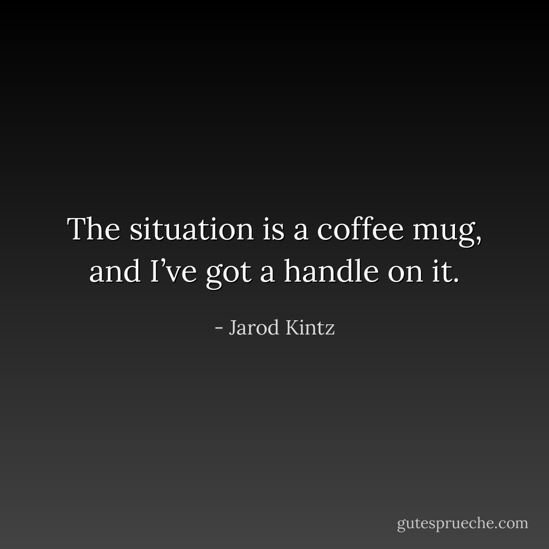 The situation is a coffee mug, and I’ve got a handle on it. - Jarod Kintz