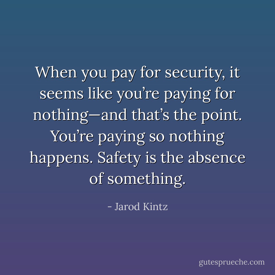 When you pay for security, it seems like you’re paying for nothing—and that’s the point. You’re paying so nothing happens. Safety is the absence of something. - Jarod Kintz