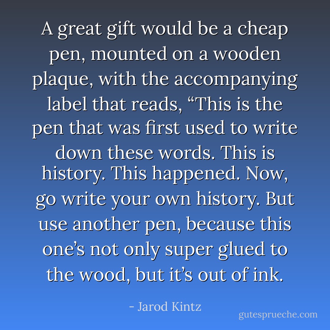 A great gift would be a cheap pen, mounted on a wooden plaque, with the accompanying label that reads, “This is the pen that was first used to write down these words. This is history. This happened. Now, go write your own history. But use another pen, because this one’s not only super glued to the wood, but it’s out of ink. - Jarod Kintz