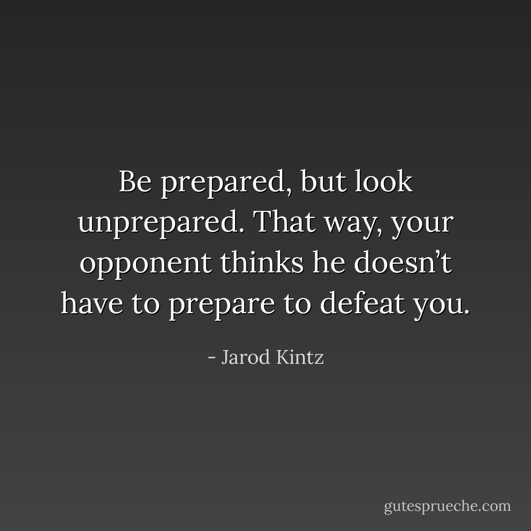 Be prepared, but look unprepared. That way, your opponent thinks he doesn’t have to prepare to defeat you. - Jarod Kintz