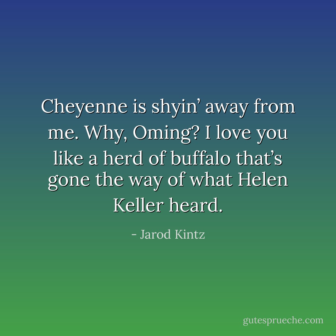 Cheyenne is shyin’ away from me. Why, Oming? I love you like a herd of buffalo that’s gone the way of what Helen Keller heard. - Jarod Kintz