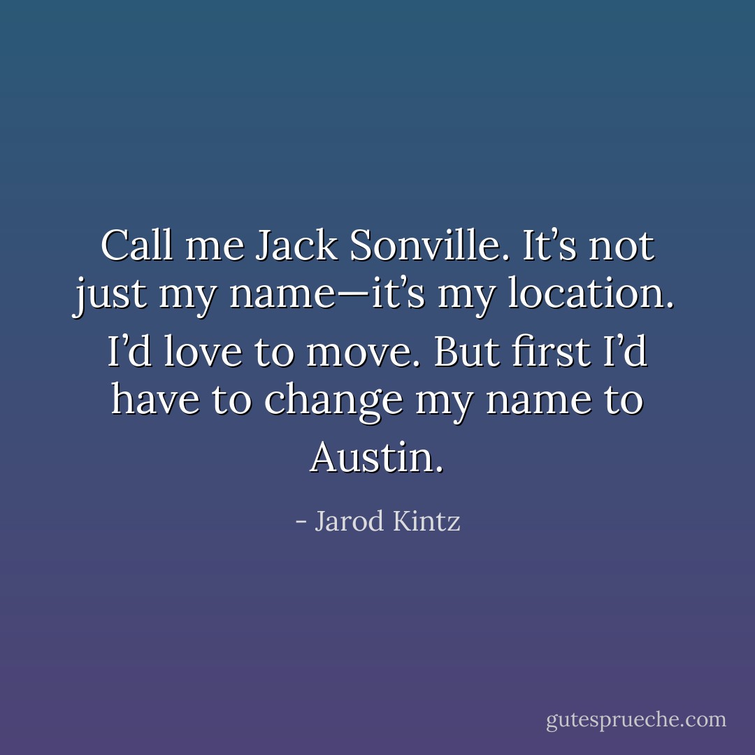 Call me Jack Sonville. It’s not just my name—it’s my location. I’d love to move. But first I’d have to change my name to Austin. - Jarod Kintz