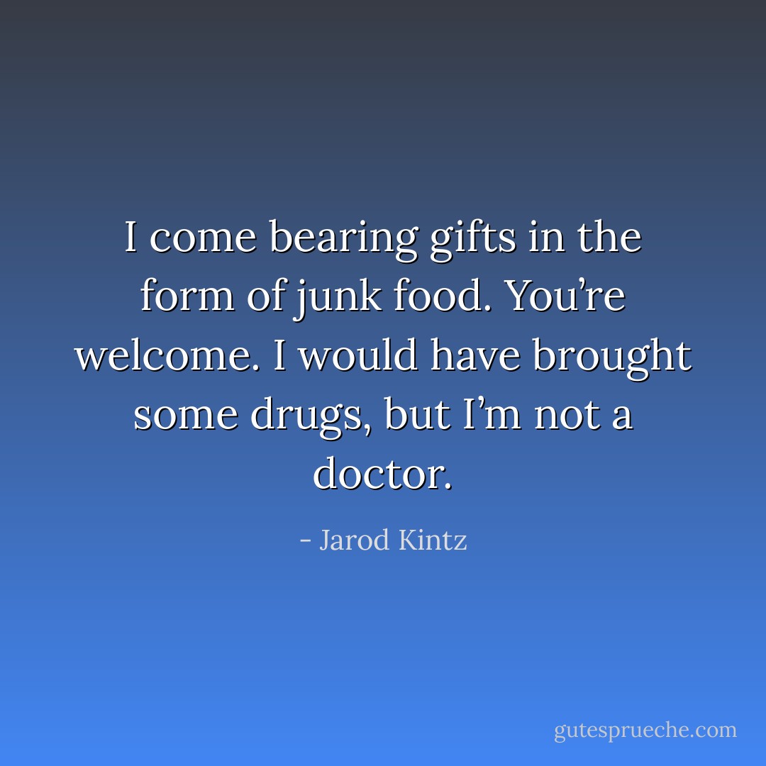 I come bearing gifts in the form of junk food. You’re welcome. I would have brought some drugs, but I’m not a doctor. - Jarod Kintz