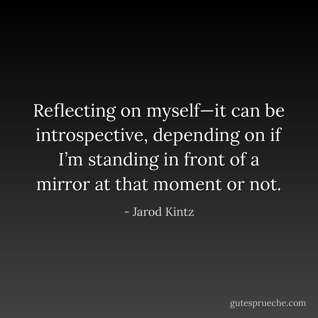 Reflecting on myself—it can be introspective, depending on if I’m standing in front of a mirror at that moment or not. - Jarod Kintz