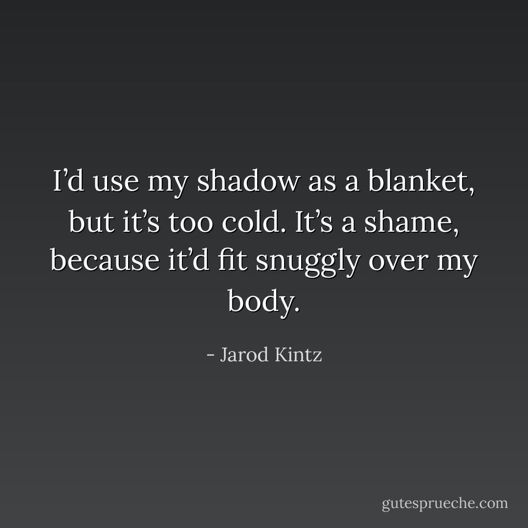 I’d use my shadow as a blanket, but it’s too cold. It’s a shame, because it’d fit snuggly over my body. - Jarod Kintz