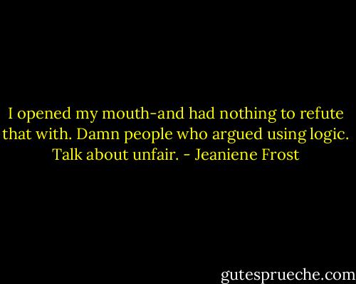 I opened my mouth-and had nothing to refute that with. Damn people who argued using logic. Talk about unfair. - Jeaniene Frost