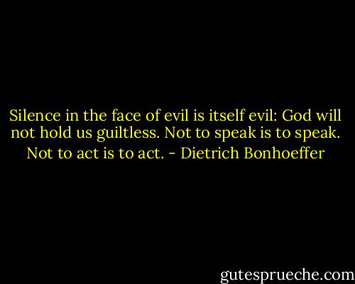 Silence in the face of evil is itself evil: God will not hold us guiltless.<br />Not to speak is to speak.<br />Not to act is to act. - Dietrich Bonhoeffer
