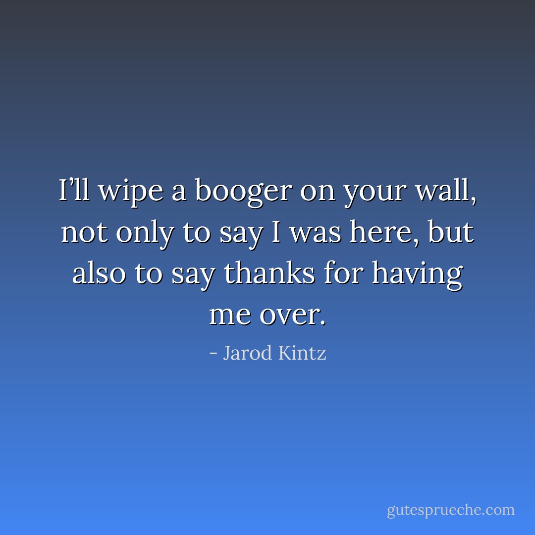 I’ll wipe a booger on your wall, not only to say I was here, but also to say thanks for having me over. - Jarod Kintz