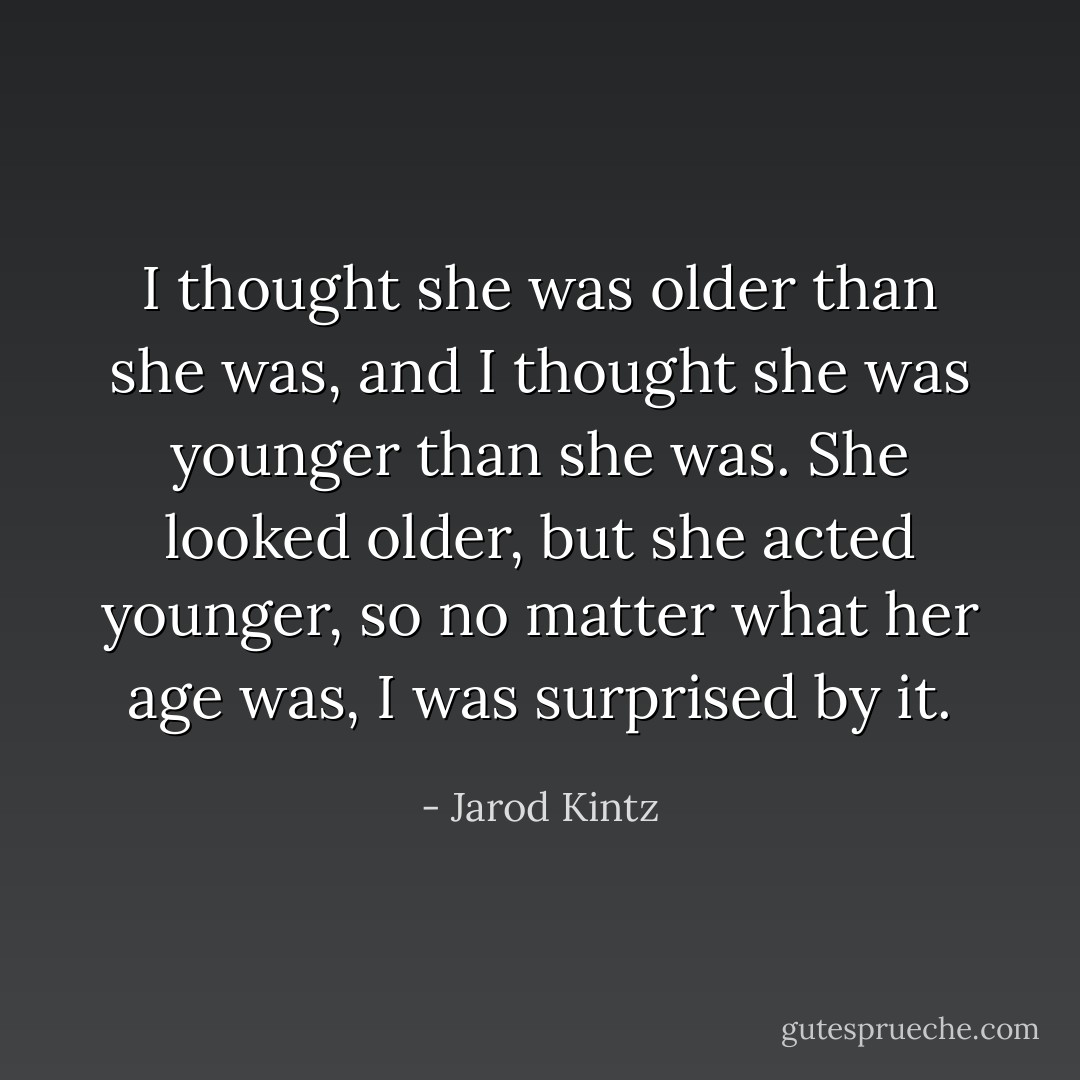 I thought she was older than she was, and I thought she was younger than she was. She looked older, but she acted younger, so no matter what her age was, I was surprised by it. - Jarod Kintz