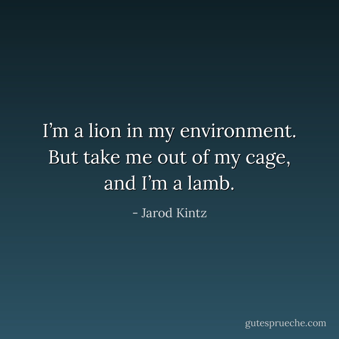 I’m a lion in my environment. But take me out of my cage, and I’m a lamb. - Jarod Kintz