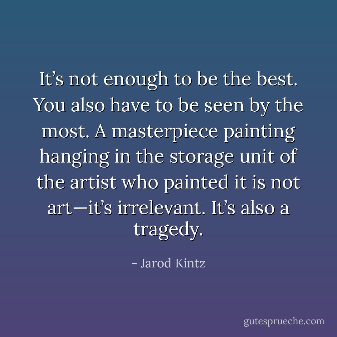 It’s not enough to be the best. You also have to be seen by the most. A masterpiece painting hanging in the storage unit of the artist who painted it is not art—it’s irrelevant. It’s also a tragedy. - Jarod Kintz