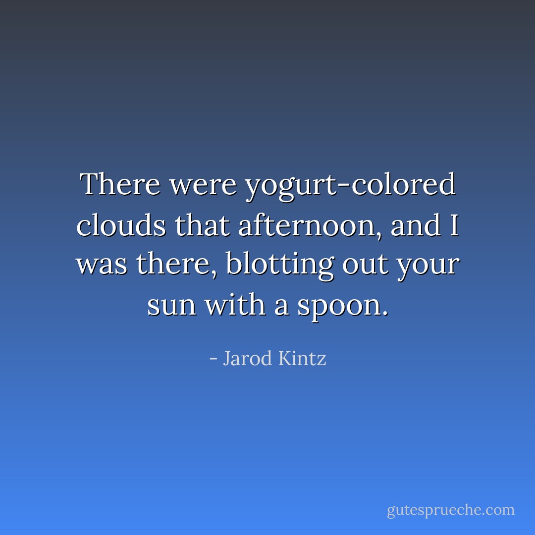 There were yogurt-colored clouds that afternoon, and I was there, blotting out your sun with a spoon. - Jarod Kintz