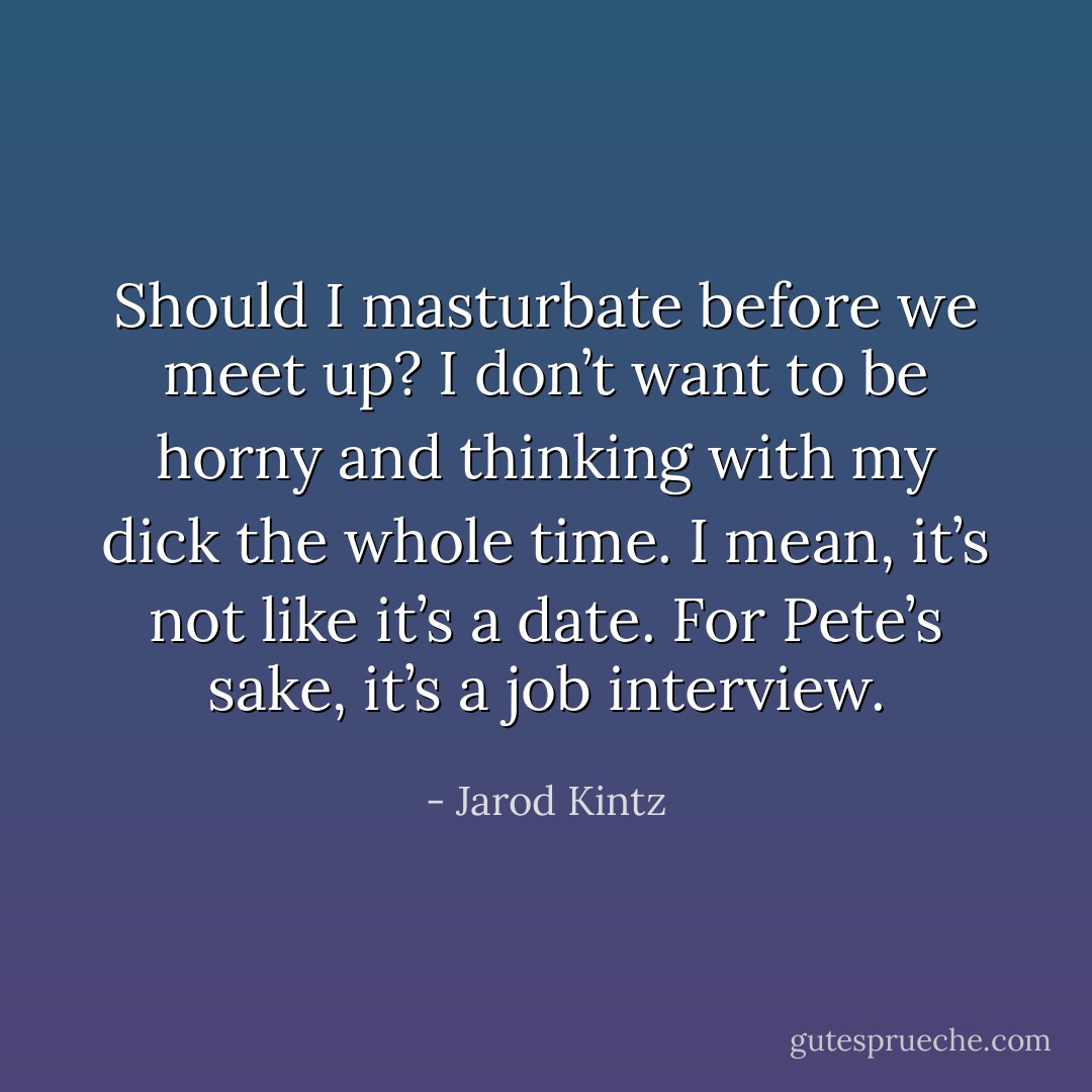 Should I masturbate before we meet up? I don’t want to be horny and thinking with my dick the whole time. I mean, it’s not like it’s a date. For Pete’s sake, it’s a job interview. - Jarod Kintz