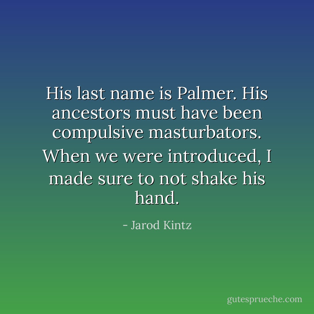 His last name is Palmer. His ancestors must have been compulsive masturbators. When we were introduced, I made sure to not shake his hand. - Jarod Kintz