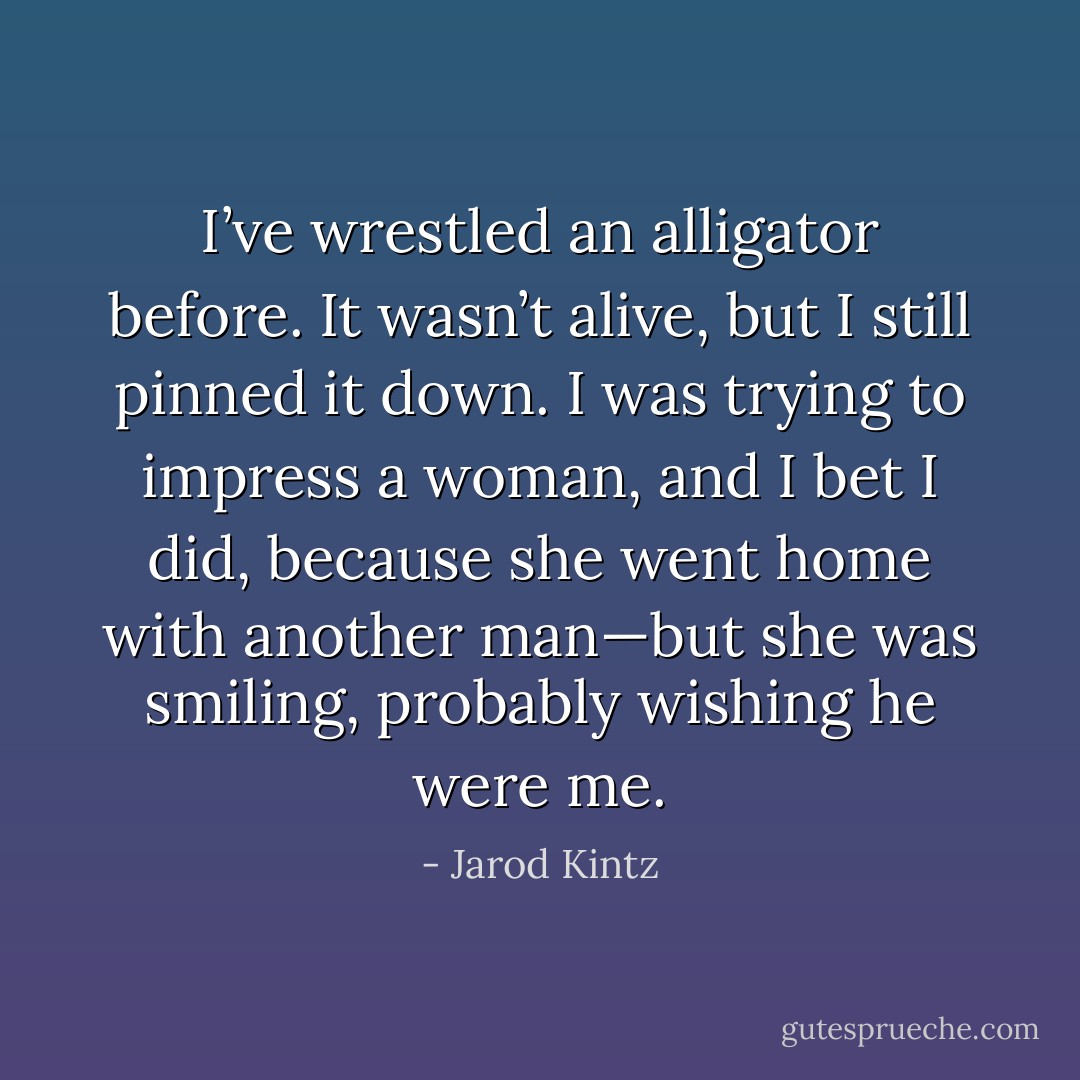 I’ve wrestled an alligator before. It wasn’t alive, but I still pinned it down. I was trying to impress a woman, and I bet I did, because she went home with another man—but she was smiling, probably wishing he were me. - Jarod Kintz