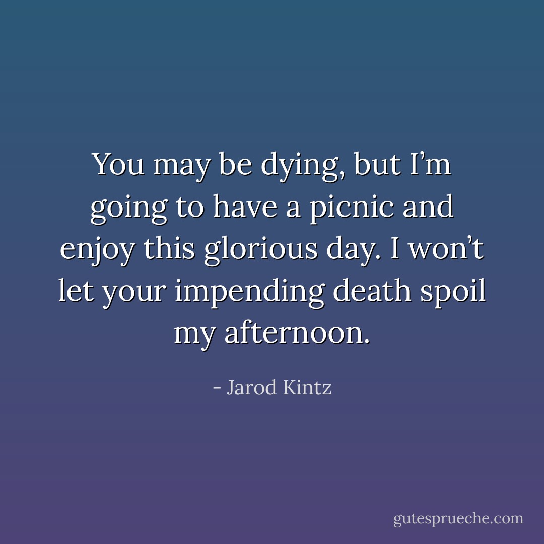 You may be dying, but I’m going to have a picnic and enjoy this glorious day. I won’t let your impending death spoil my afternoon. - Jarod Kintz