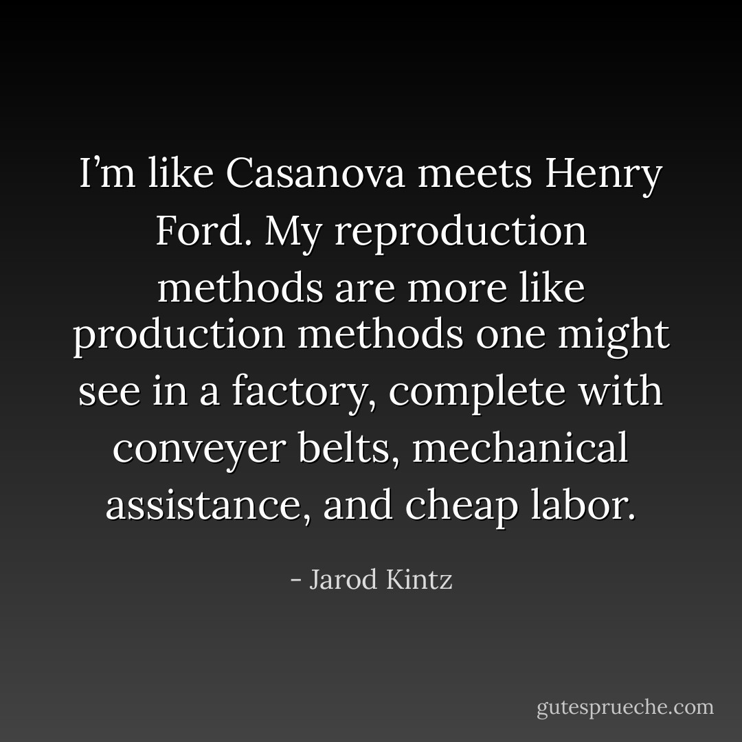 I’m like Casanova meets Henry Ford. My reproduction methods are more like production methods one might see in a factory, complete with conveyer belts, mechanical assistance, and cheap labor. - Jarod Kintz