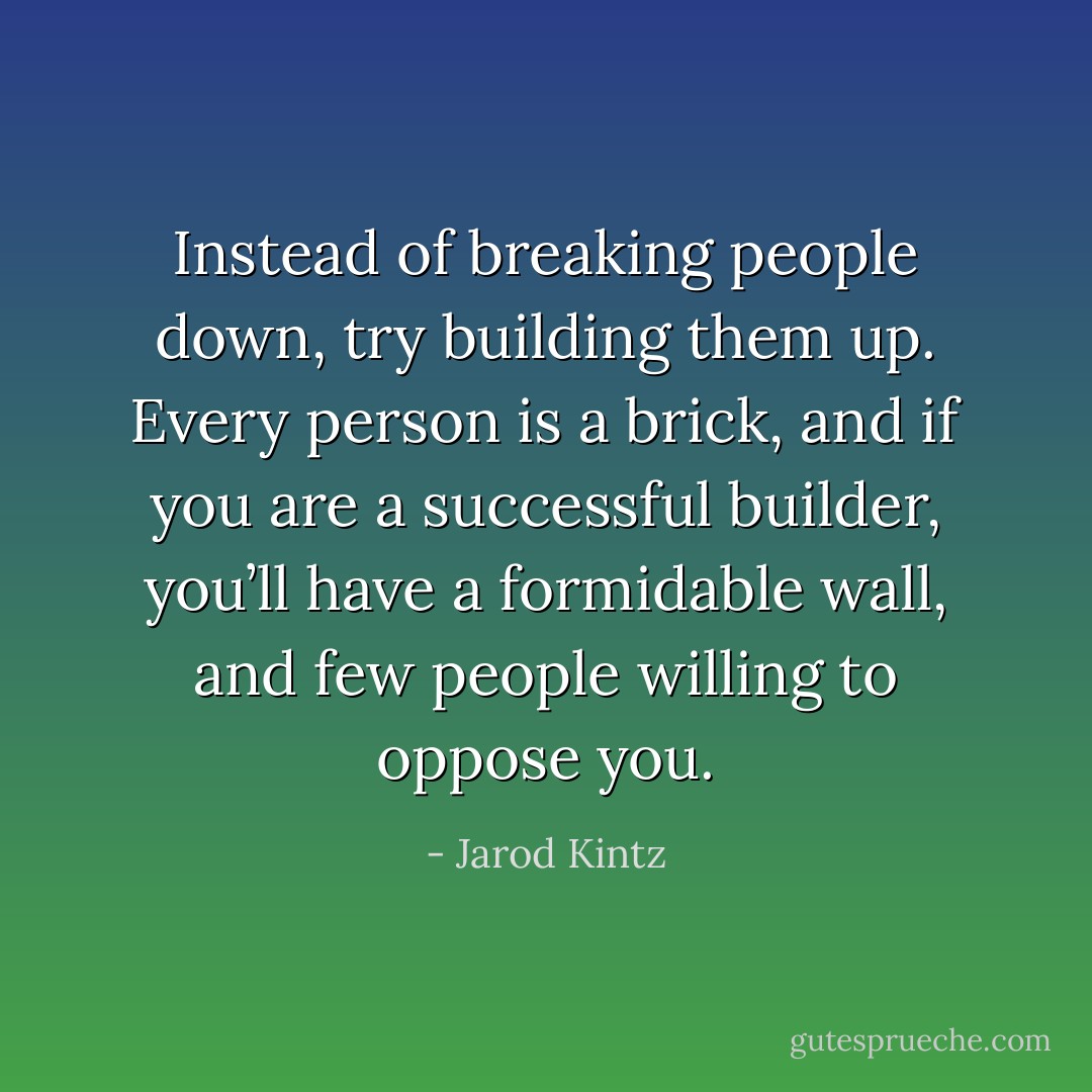 Instead of breaking people down, try building them up. Every person is a brick, and if you are a successful builder, you’ll have a formidable wall, and few people willing to oppose you. - Jarod Kintz