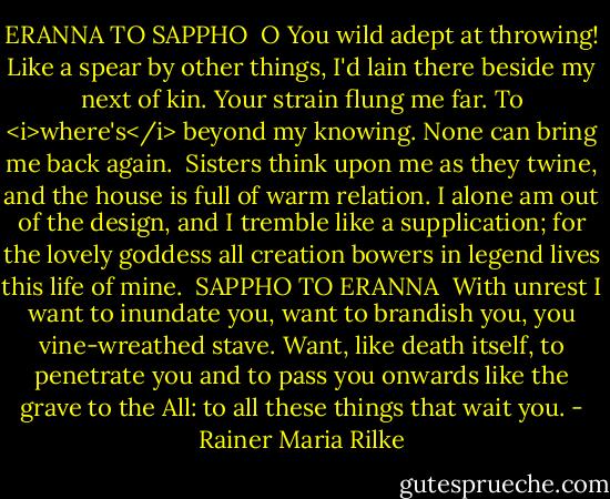 ERANNA TO SAPPHO<br /><br />O You wild adept at throwing!<br />Like a spear by other things, I'd lain<br />there beside my next of kin. Your strain<br />flung me far. To <i>where's</i> beyond my knowing.<br />None can bring me back again.<br /><br />Sisters think upon me as they twine,<br />and the house is full of warm relation.<br />I alone am out of the design,<br />and I tremble like a supplication;<br />for the lovely goddess all creation<br />bowers in legend lives this life of mine.<br /><br />SAPPHO TO ERANNA<br /><br />With unrest I want to inundate you,<br />want to brandish you, you vine-wreathed stave.<br />Want, like death itself, to penetrate you<br />and to pass you onwards like the grave<br />to the All: to all these things that wait you. - Rainer Maria Rilke