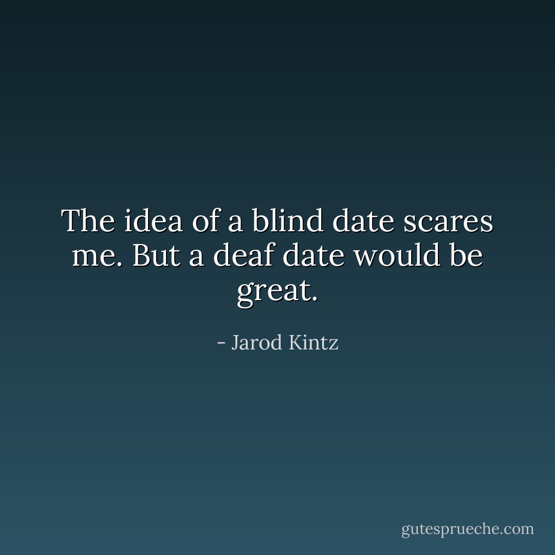 The idea of a blind date scares me. But a deaf date would be great. - Jarod Kintz