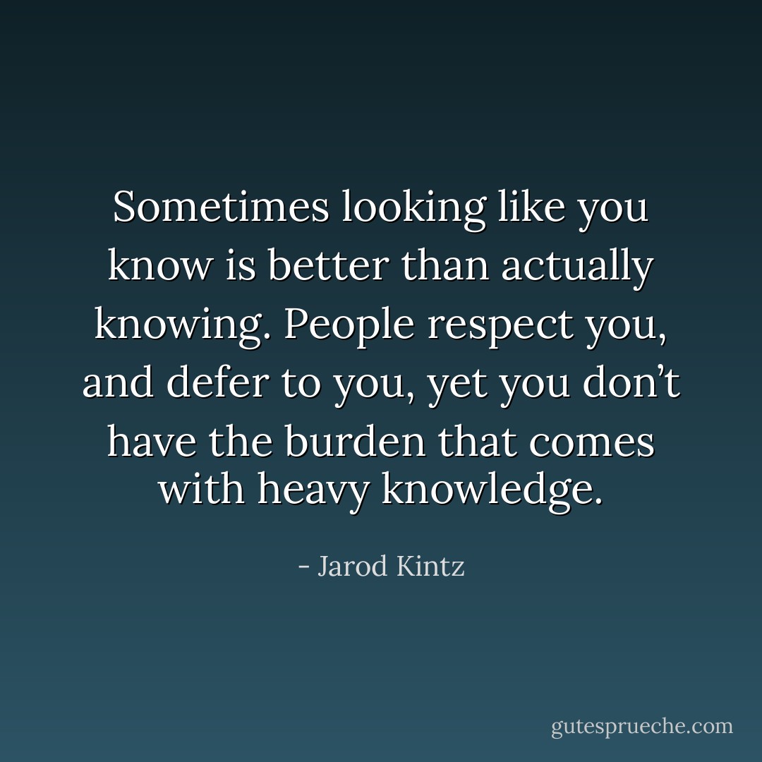 Sometimes looking like you know is better than actually knowing. People respect you, and defer to you, yet you don’t have the burden that comes with heavy knowledge. - Jarod Kintz