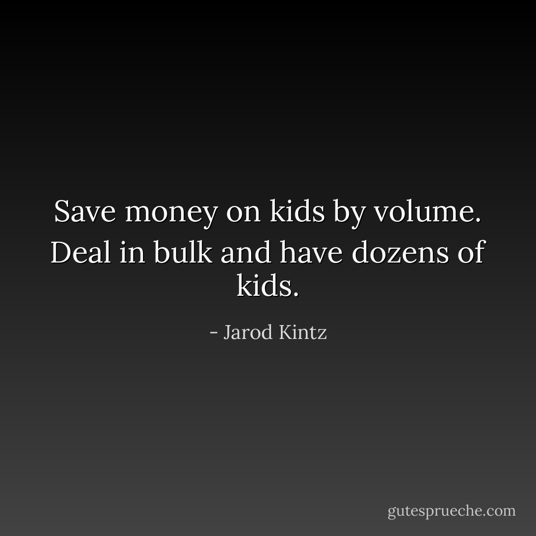 Save money on kids by volume. Deal in bulk and have dozens of kids. - Jarod Kintz