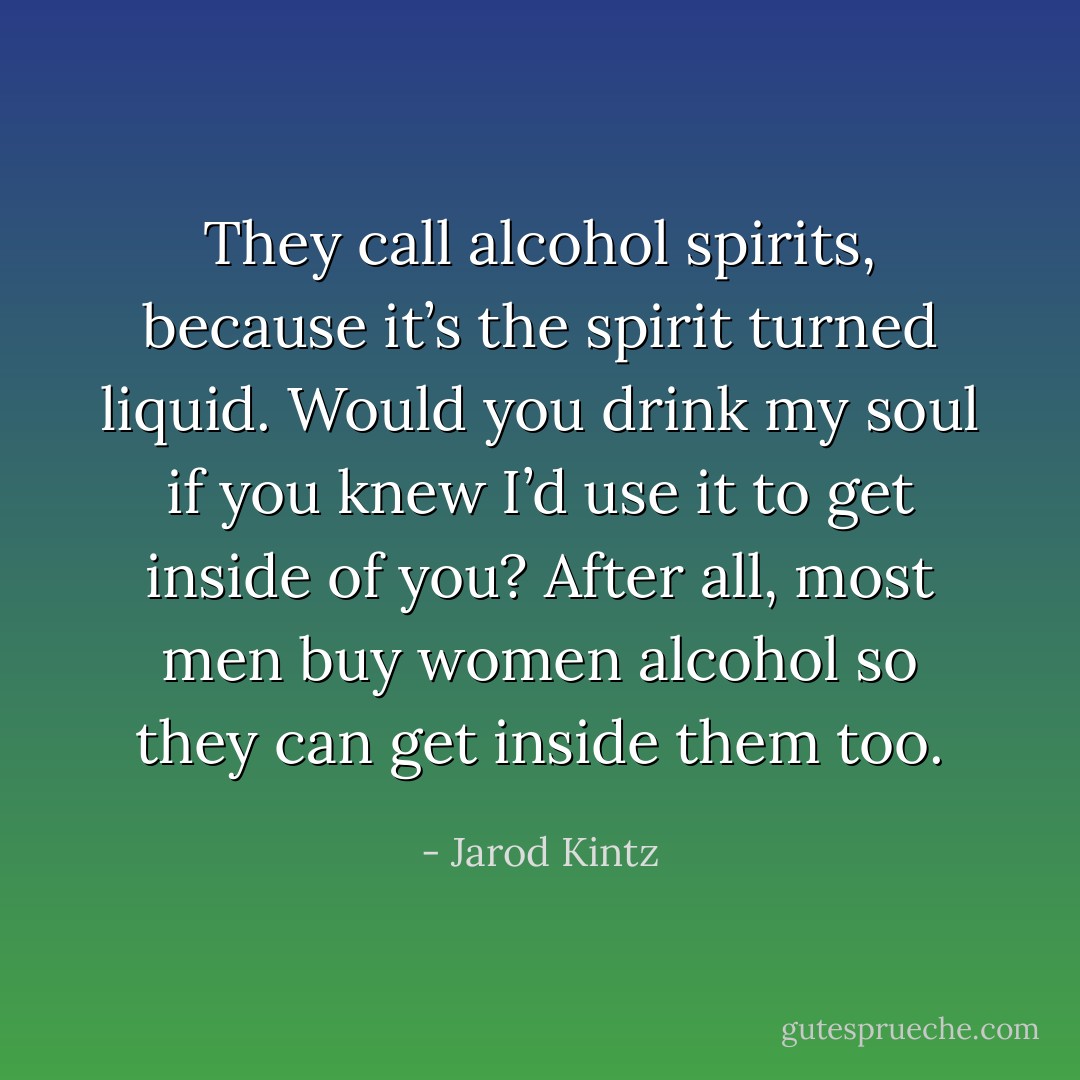 They call alcohol spirits, because it’s the spirit turned liquid. Would you drink my soul if you knew I’d use it to get inside of you? After all, most men buy women alcohol so they can get inside them too. - Jarod Kintz