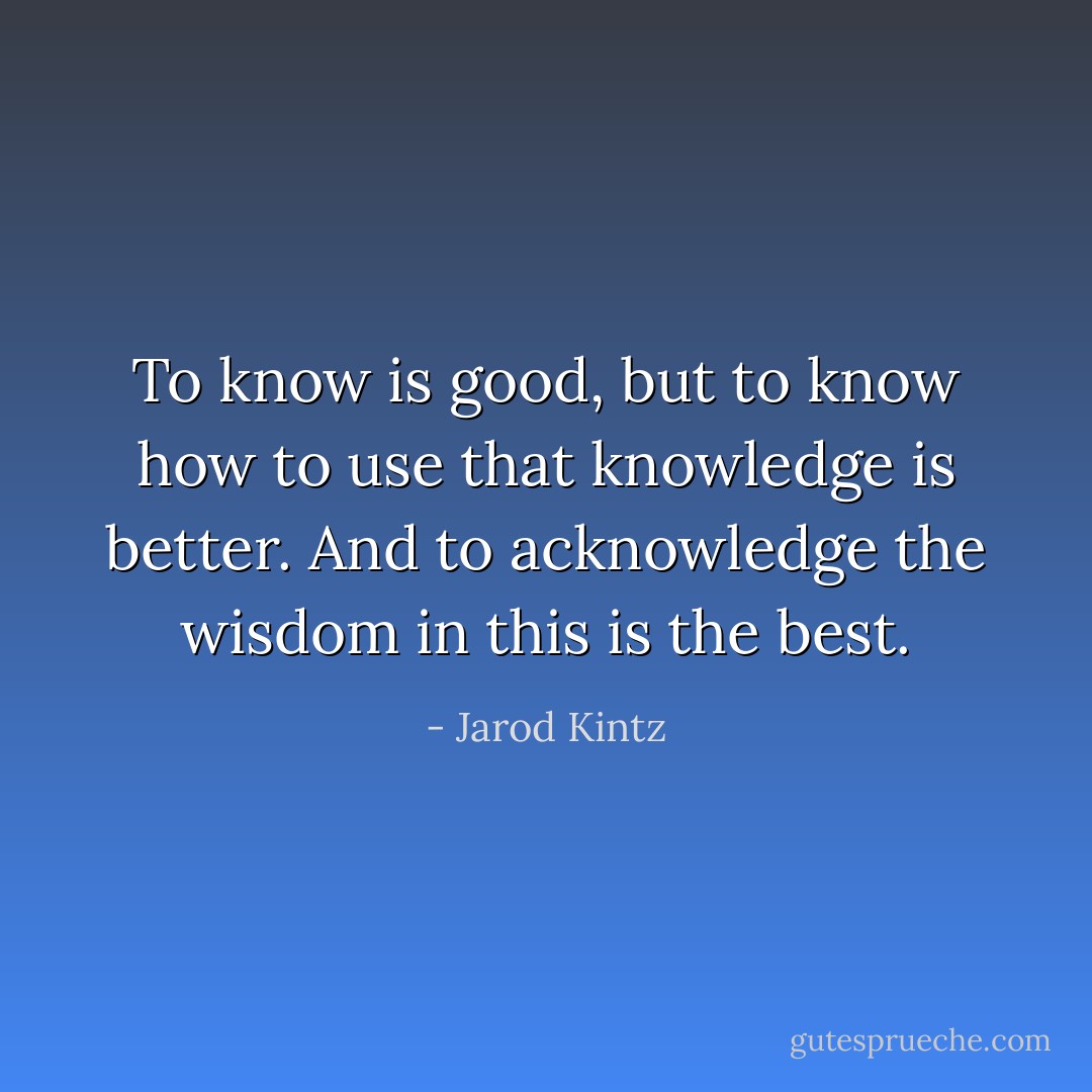 To know is good, but to know how to use that knowledge is better. And to acknowledge the wisdom in this is the best. - Jarod Kintz