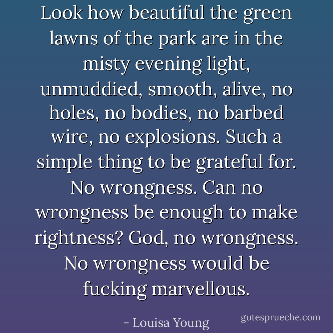 Look how beautiful the green lawns of the park are in the misty evening light, unmuddied, smooth, alive, no holes, no bodies, no barbed wire, no explosions. Such a simple thing to be grateful for. No wrongness. Can no wrongness be enough to make rightness? God, no wrongness. No wrongness would be fucking marvellous. - Louisa Young