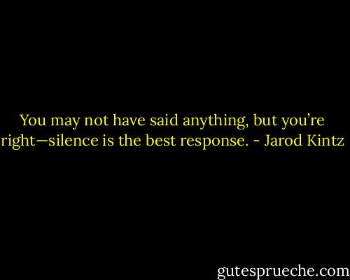 You may not have said anything, but you’re right—silence is the best response. - Jarod Kintz