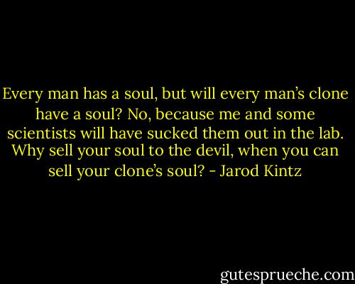 Every man has a soul, but will every man’s clone have a soul? No, because me and some scientists will have sucked them out in the lab. Why sell your soul to the devil, when you can sell your clone’s soul? - Jarod Kintz