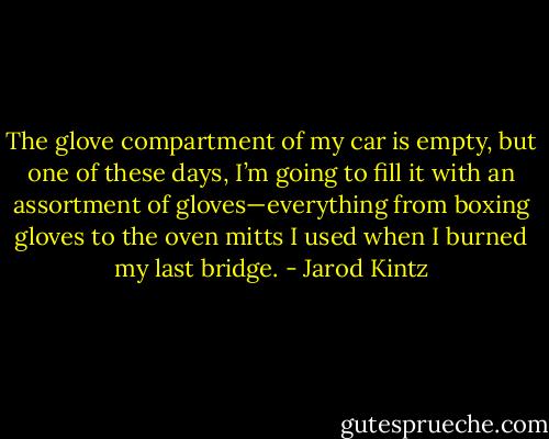 The glove compartment of my car is empty, but one of these days, I’m going to fill it with an assortment of gloves—everything from boxing gloves to the oven mitts I used when I burned my last bridge. - Jarod Kintz