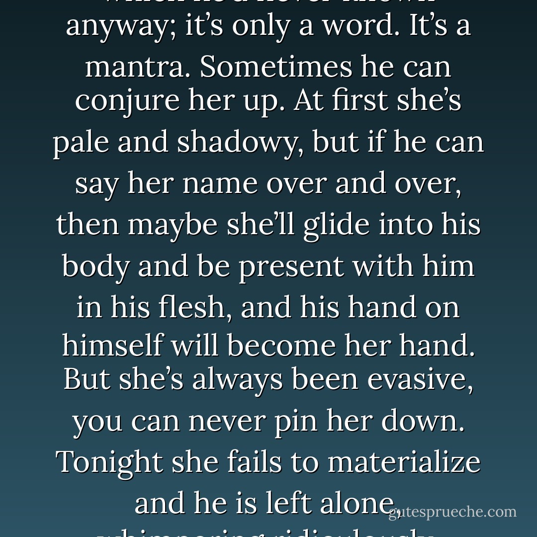 Oryx,” he says. “I know you’re there.” He repeats the name. It’s not even her real name, which he’d never known anyway; it’s only a word. It’s a mantra. Sometimes he can conjure her up. At first she’s pale and shadowy, but if he can say her name over and over, then maybe she’ll glide into his body and be present with him in his flesh, and his hand on himself will become her hand. But she’s always been evasive, you can never pin her down. Tonight she fails to materialize and he is left alone, whimpering ridiculously, jerking off all by himself in the dark. - Margaret Atwood