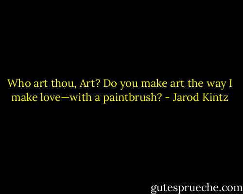 Who art thou, Art? Do you make art the way I make love—with a paintbrush? - Jarod Kintz