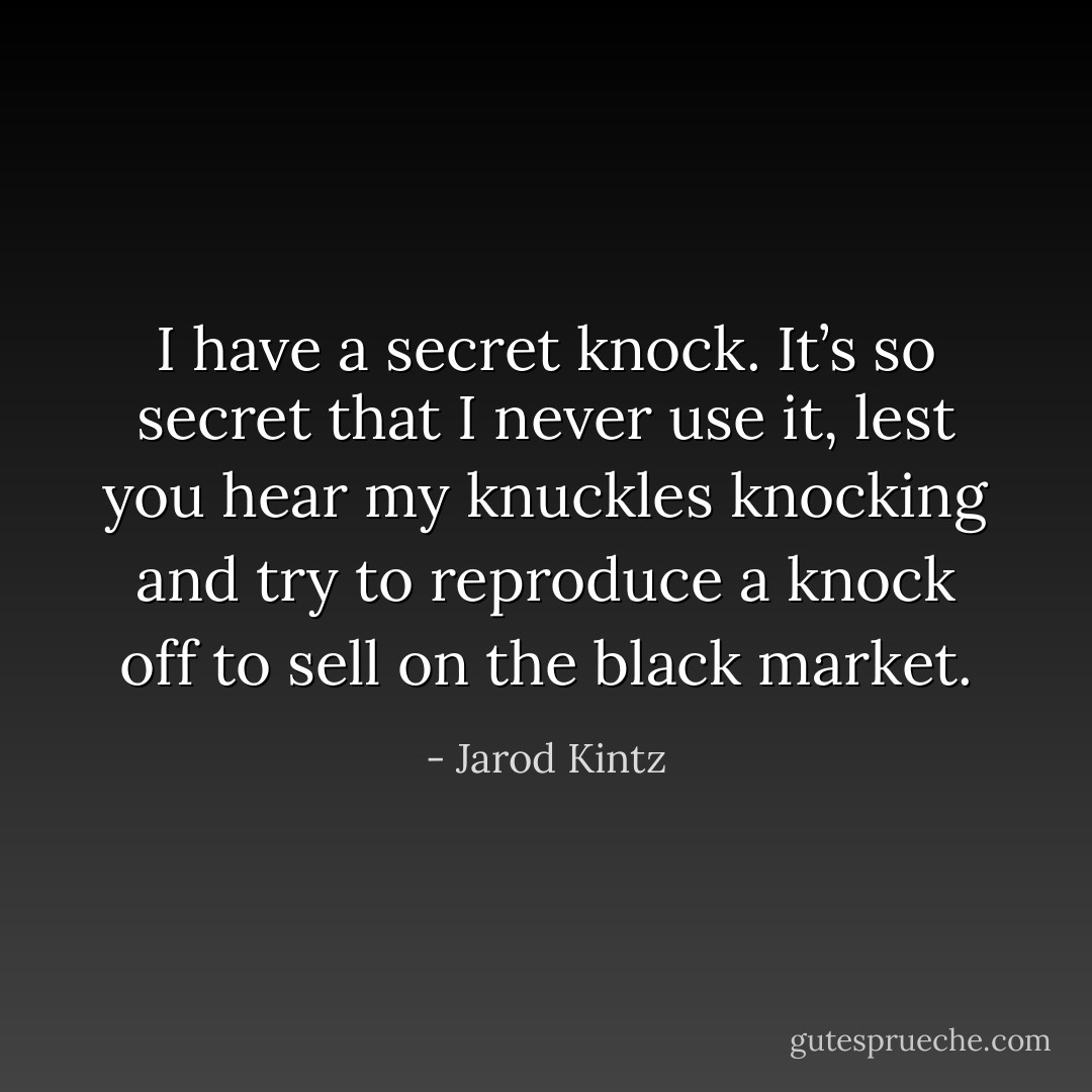 I have a secret knock. It’s so secret that I never use it, lest you hear my knuckles knocking and try to reproduce a knock off to sell on the black market. - Jarod Kintz
