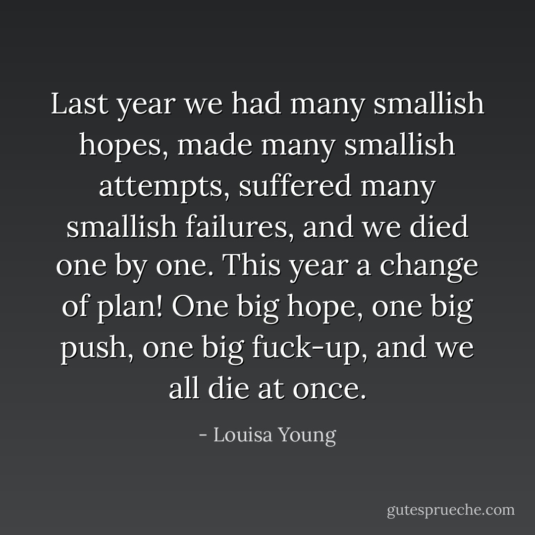 Last year we had many smallish hopes, made many smallish attempts, suffered many smallish failures, and we died one by one. This year a change of plan! One big hope, one big push, one big fuck-up, and we all die at once. - Louisa Young