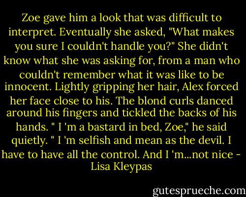 Zoe gave him a look that was difficult to interpret. Eventually she asked, "What makes you sure I couldn't handle you?"<br />She didn't know what she was asking for, from a man who couldn't remember what it was like to be innocent. Lightly gripping her hair, Alex forced her face close to his. The blond curls danced around his fingers and tickled the backs of his hands. " I 'm a bastard in bed, Zoe," he said quietly. " I 'm selfish and mean as the devil. I have to have all the control. And I 'm...not nice - Lisa Kleypas