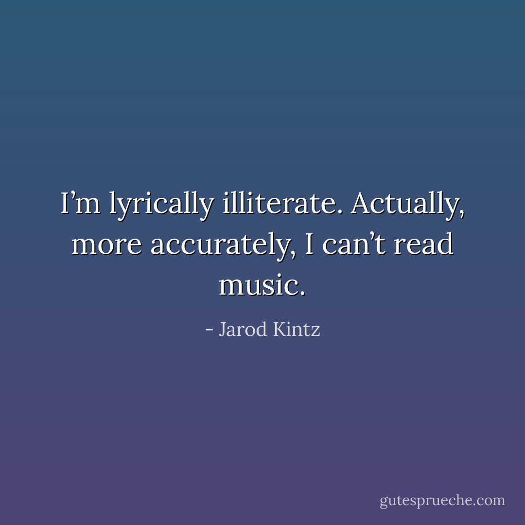 I’m lyrically illiterate. Actually, more accurately, I can’t read music. - Jarod Kintz