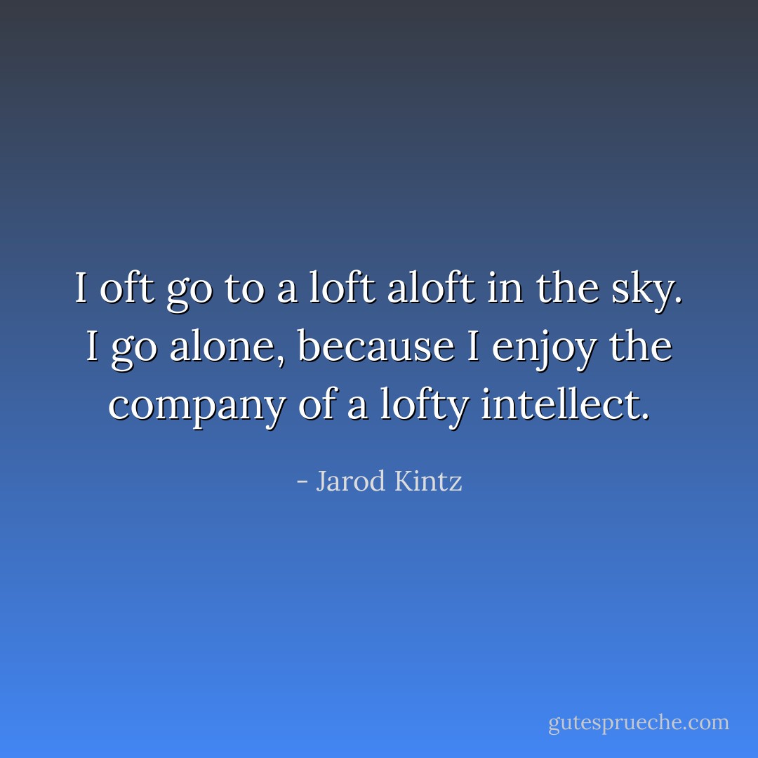 I oft go to a loft aloft in the sky. I go alone, because I enjoy the company of a lofty intellect. - Jarod Kintz