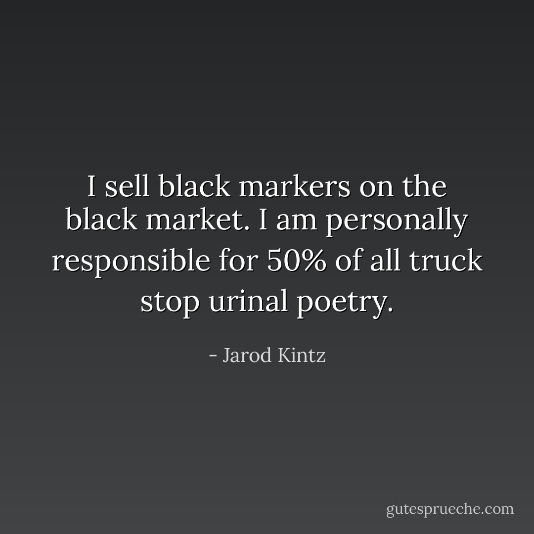 I sell black markers on the black market. I am personally responsible for 50% of all truck stop urinal poetry. - Jarod Kintz