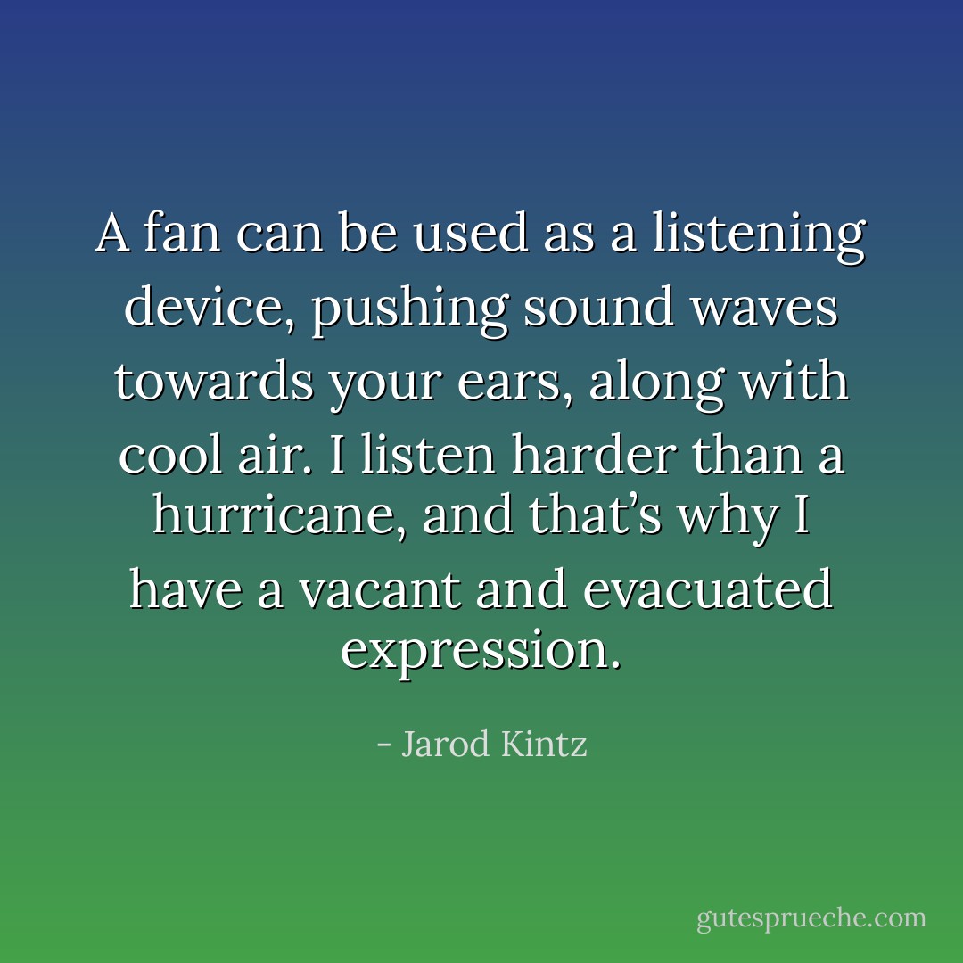 A fan can be used as a listening device, pushing sound waves towards your ears, along with cool air. I listen harder than a hurricane, and that’s why I have a vacant and evacuated expression. - Jarod Kintz