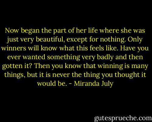 Now began the part of her life where she was just very beautiful, except for nothing. Only winners will know what this feels like. Have you ever wanted something very badly and then gotten it? Then you know that winning is many things, but it is never the thing you thought it would be. - Miranda July